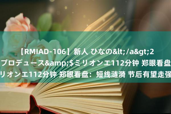 【RMIAD-106】新人 ひなの</a>2008-06-04ケイ・エム・プロデュース&$ミリオンエ112分钟 郑眼看盘：短线涟漪 节后有望走强