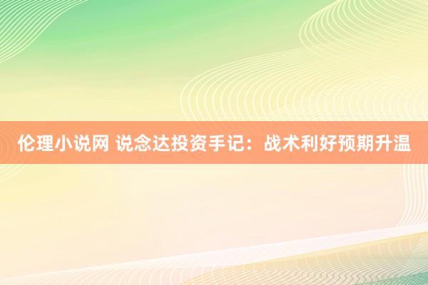 伦理小说网 说念达投资手记：战术利好预期升温