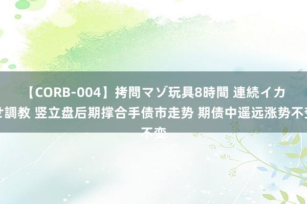 【CORB-004】拷問マゾ玩具8時間 連続イカせ調教 竖立盘后期撑合手债市走势 期债中遥远涨势不变