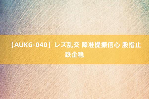 【AUKG-040】レズ乱交 降准提振信心 股指止跌企稳