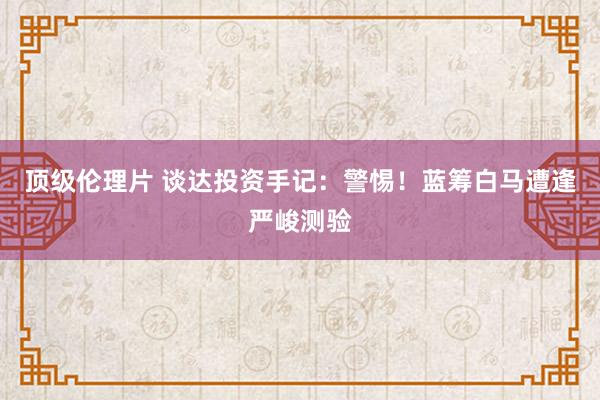 顶级伦理片 谈达投资手记：警惕！蓝筹白马遭逢严峻测验