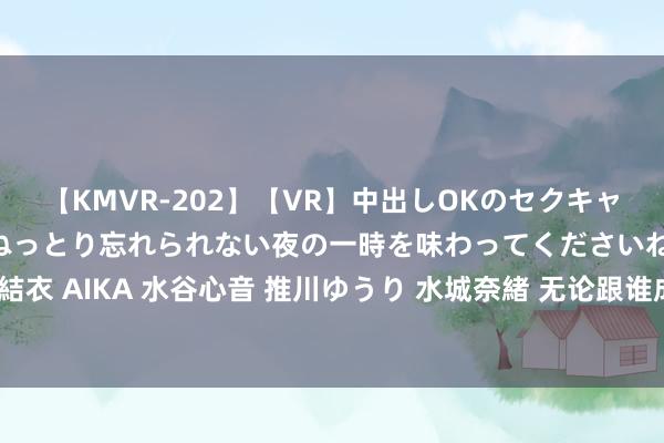 【KMVR-202】【VR】中出しOKのセクキャバにようこそ◆～濃密ねっとり忘れられない夜の一時を味わってくださいね◆～ 波多野結衣 AIKA 水谷心音 推川ゆうり 水城奈緒 无论跟谁成婚，女生都要记取这100个潜步骤