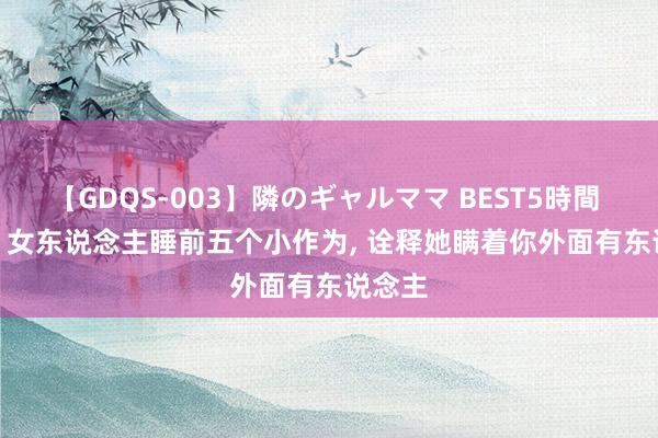 【GDQS-003】隣のギャルママ BEST5時間 Vol.2 女东说念主睡前五个小作为, 诠释她瞒着你外面有东说念主