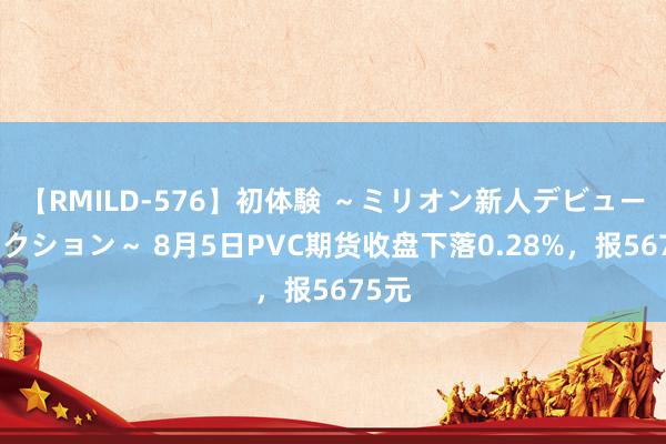 【RMILD-576】初体験 ～ミリオン新人デビューコレクション～ 8月5日PVC期货收盘下落0.28%，报5675元