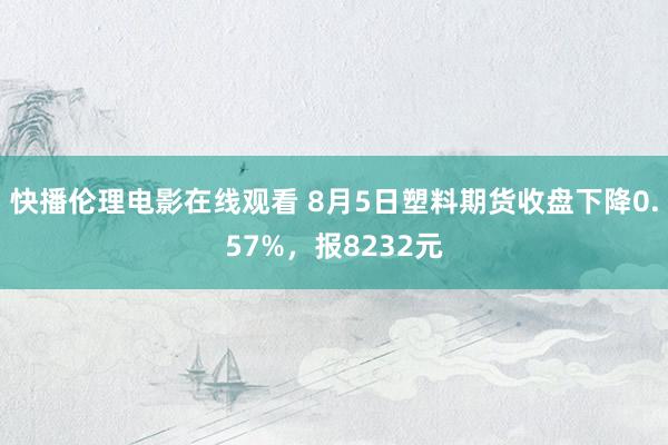 快播伦理电影在线观看 8月5日塑料期货收盘下降0.57%，报8232元