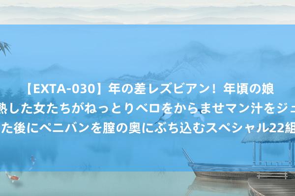 【EXTA-030】年の差レズビアン！年頃の娘たちとお母さんくらいの熟した女たちがねっとりベロをからませマン汁をジュルジュル舐め合った後にペニバンを膣の奥にぶち込むスペシャル22組45名4時間 8月5日豆二期货收盘下落0.36%，报3601元