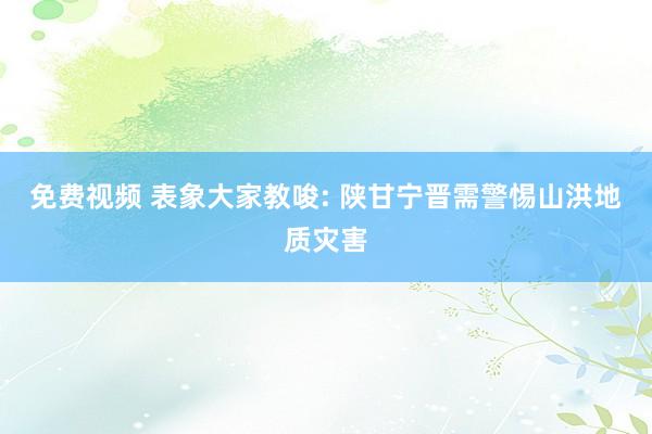 免费视频 表象大家教唆: 陕甘宁晋需警惕山洪地质灾害