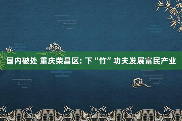 国内破处 重庆荣昌区: 下“竹”功夫发展富民产业