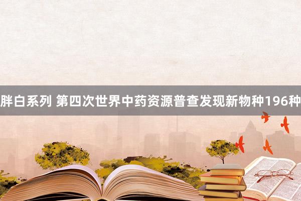 胖白系列 第四次世界中药资源普查发现新物种196种