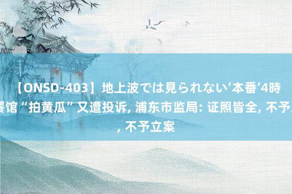 【ONSD-403】地上波では見られない‘本番’4時間 餐馆“拍黄瓜”又遭投诉, 浦东市监局: 证照皆全, 不予立案