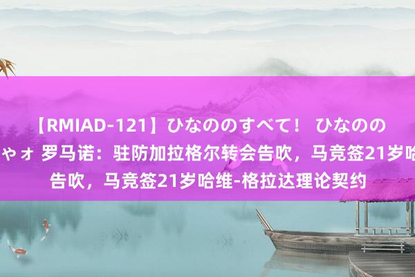 【RMIAD-121】ひなののすべて！ ひなののHをいっぱい見せちゃォ 罗马诺：驻防加拉格尔转会告吹，马竞签21岁哈维-格拉达理论契约