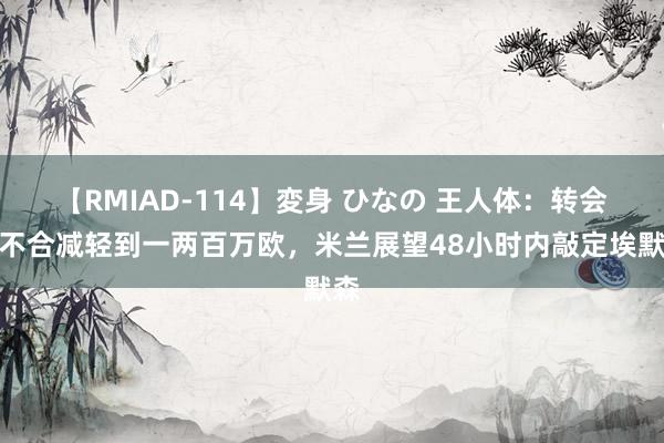 【RMIAD-114】変身 ひなの 王人体：转会费不合减轻到一两百万欧，米兰展望48小时内敲定埃默森