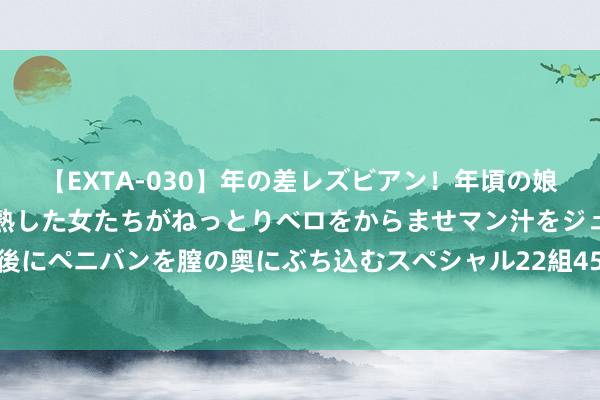 【EXTA-030】年の差レズビアン！年頃の娘たちとお母さんくらいの熟した女たちがねっとりベロをからませマン汁をジュルジュル舐め合った後にペニバンを膣の奥にぶち込むスペシャル22組45名4時間 记者：劳塔罗将于8月6日活动假期，回回国米查验