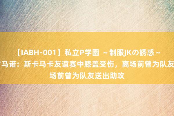 【IABH-001】私立P学園 ～制服JKの誘惑～ Vol.1 罗马诺：斯卡马卡友谊赛中膝盖受伤，离场前曾为队友送出助攻