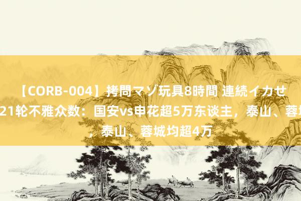 【CORB-004】拷問マゾ玩具8時間 連続イカせ調教 中超21轮不雅众数：国安vs申花超5万东谈主，泰山、蓉城均超4万