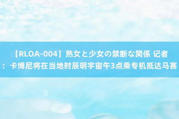 【RLOA-004】熟女と少女の禁断な関係 记者：卡博尼将在当地时辰明宇宙午3点乘专机抵达马赛