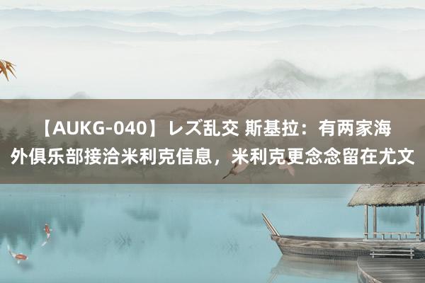 【AUKG-040】レズ乱交 斯基拉：有两家海外俱乐部接洽米利克信息，米利克更念念留在尤文