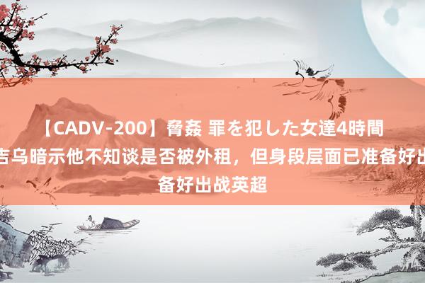 【CADV-200】脅姦 罪を犯した女達4時間 记者：吉乌暗示他不知谈是否被外租，但身段层面已准备好出战英超