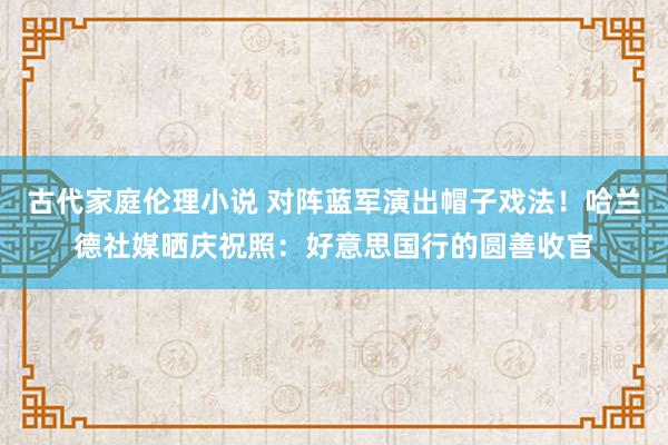 古代家庭伦理小说 对阵蓝军演出帽子戏法！哈兰德社媒晒庆祝照：好意思国行的圆善收官