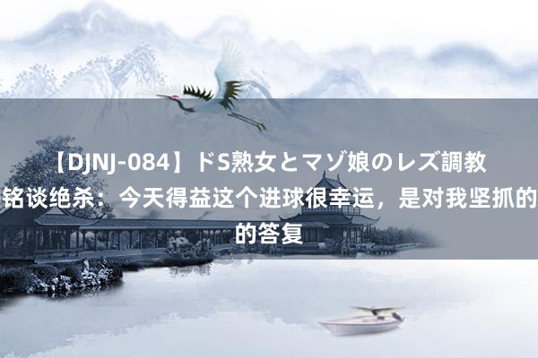 【DJNJ-084】ドS熟女とマゾ娘のレズ調教 王子铭谈绝杀：今天得益这个进球很幸运，是对我坚抓的答复