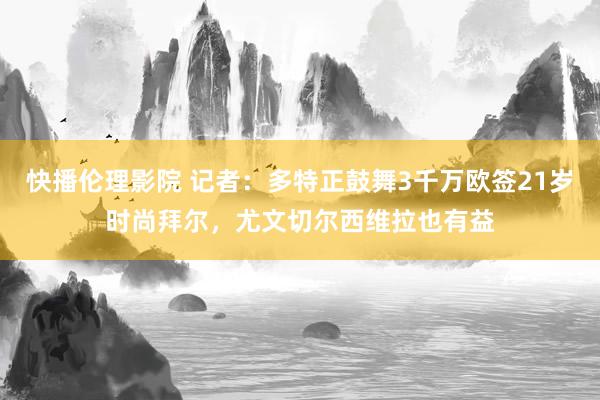 快播伦理影院 记者：多特正鼓舞3千万欧签21岁时尚拜尔，尤文切尔西维拉也有益