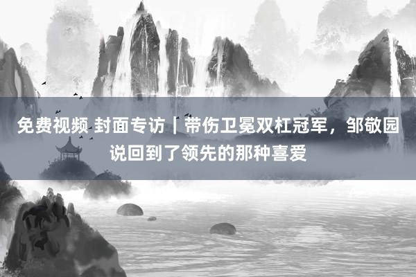 免费视频 封面专访｜带伤卫冕双杠冠军，邹敬园说回到了领先的那种喜爱