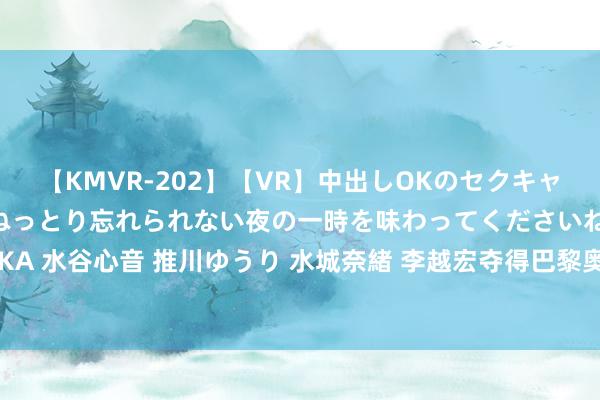 【KMVR-202】【VR】中出しOKのセクキャバにようこそ◆～濃密ねっとり忘れられない夜の一時を味わってくださいね◆～ 波多野結衣 AIKA 水谷心音 推川ゆうり 水城奈緒 李越宏夺得巴黎奥运会须眉25米手枪速射金牌 王鑫杰摘铜牌