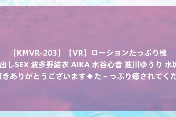 【KMVR-203】【VR】ローションたっぷり極上5人ソープ嬢と中出しSEX 波多野結衣 AIKA 水谷心音 推川ゆうり 水城奈緒 ～本日は御指名頂きありがとうございます◆た～っぷり癒されてくださいね◆～ 邹敬园奥运体操赛场冲金，何冰娇挑战宇宙第一｜当天看点