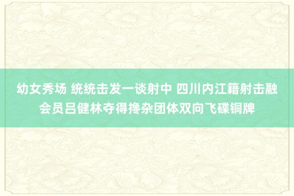 幼女秀场 统统击发一谈射中 四川内江籍射击融会员吕健林夺得搀杂团体双向飞碟铜牌