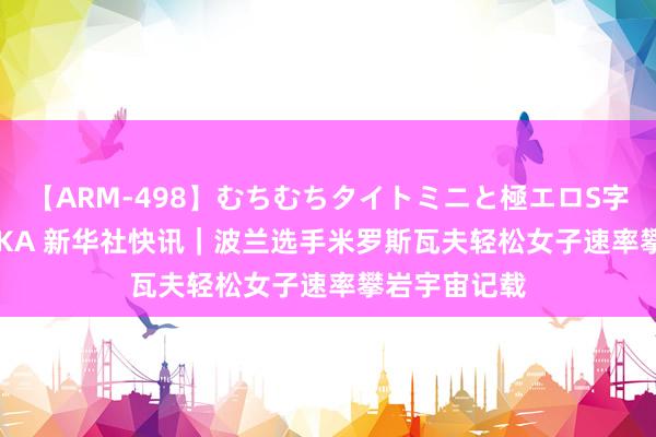 【ARM-498】むちむちタイトミニと極エロS字ライン 2 AIKA 新华社快讯｜波兰选手米罗斯瓦夫轻松女子速率攀岩宇宙记载