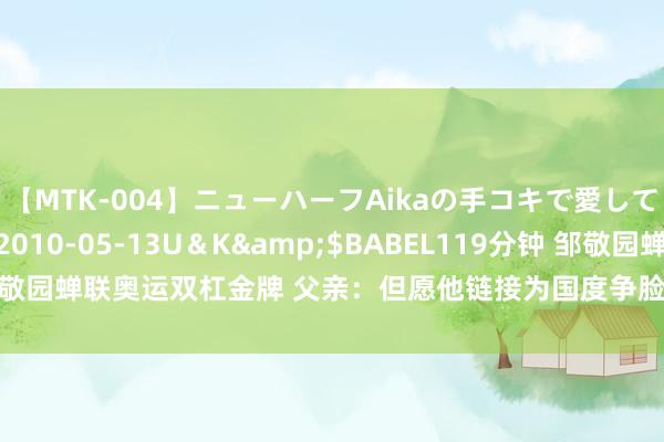 【MTK-004】ニューハーフAikaの手コキで愛して…。</a>2010-05-13U＆K&$BABEL119分钟 邹敬园蝉联奥运双杠金牌 父亲：但愿他链接为国度争脸，还要筹划好我方的小家