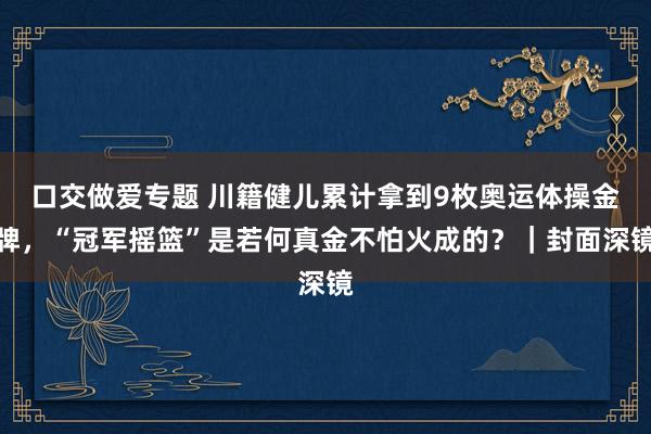 口交做爱专题 川籍健儿累计拿到9枚奥运体操金牌，“冠军摇篮”是若何真金不怕火成的？｜封面深镜