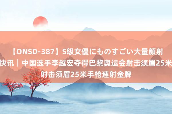 【ONSD-387】S級女優にものすごい大量顔射4時間 新华社快讯｜中国选手李越宏夺得巴黎奥运会射击须眉25米手枪速射金牌