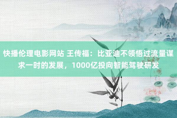 快播伦理电影网站 王传福：比亚迪不领悟过流量谋求一时的发展，1000亿投向智能驾驶研发