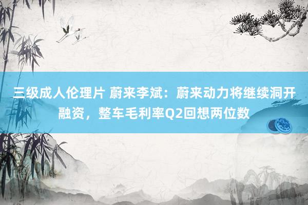 三级成人伦理片 蔚来李斌：蔚来动力将继续洞开融资，整车毛利率Q2回想两位数