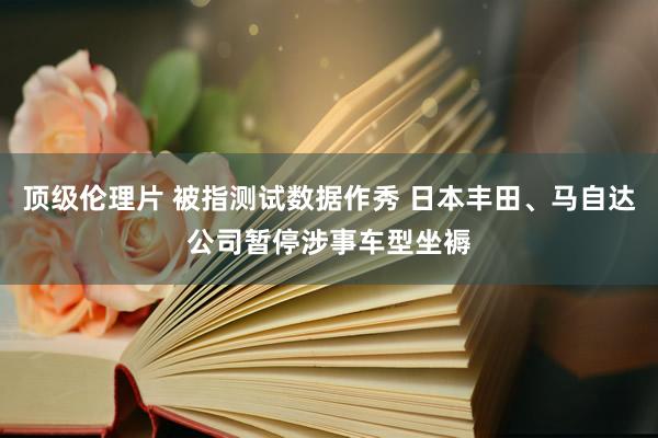 顶级伦理片 被指测试数据作秀 日本丰田、马自达公司暂停涉事车型坐褥