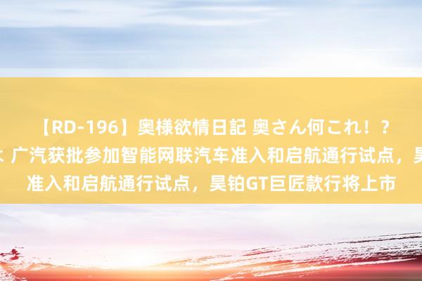 【RD-196】奥様欲情日記 奥さん何これ！？スケベ汁ためすぎだよ 广汽获批参加智能网联汽车准入和启航通行试点，昊铂GT巨匠款行将上市