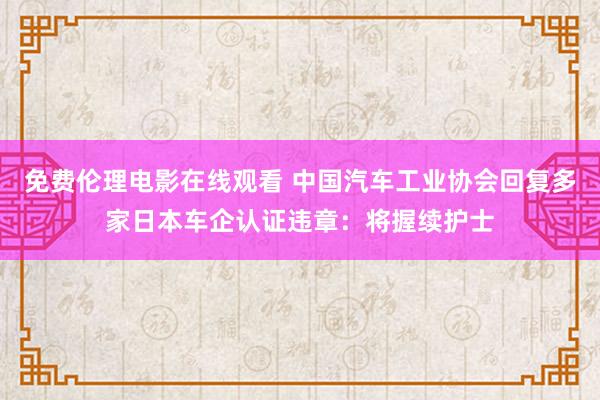 免费伦理电影在线观看 中国汽车工业协会回复多家日本车企认证违章：将握续护士