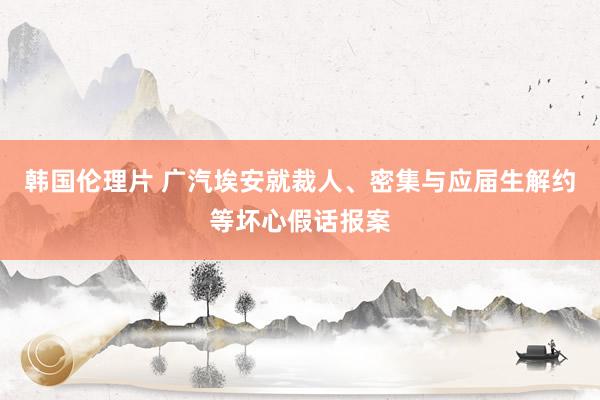 韩国伦理片 广汽埃安就裁人、密集与应届生解约等坏心假话报案