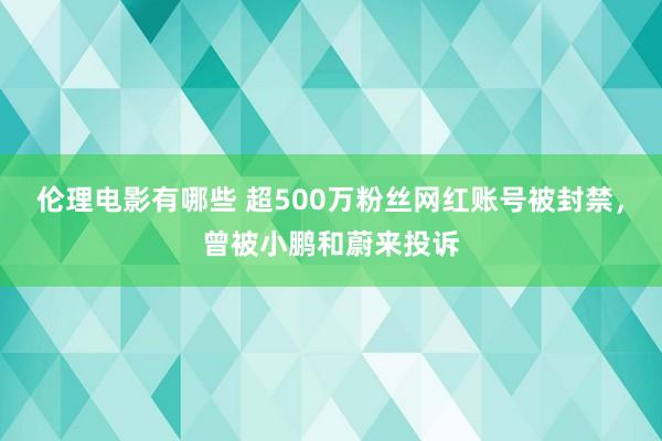 伦理电影有哪些 超500万粉丝网红账号被封禁，曾被小鹏和蔚来投诉