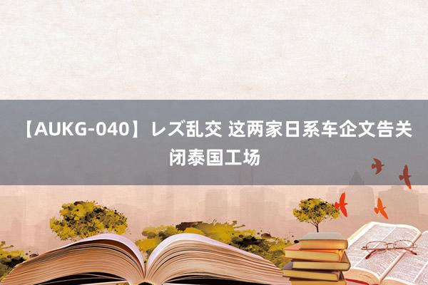 【AUKG-040】レズ乱交 这两家日系车企文告关闭泰国工场