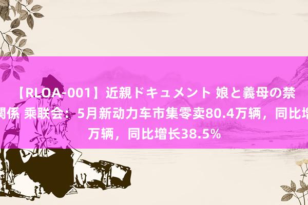 【RLOA-001】近親ドキュメント 娘と義母の禁じられた関係 乘联会：5月新动力车市集零卖80.4万辆，同比增长38.5%