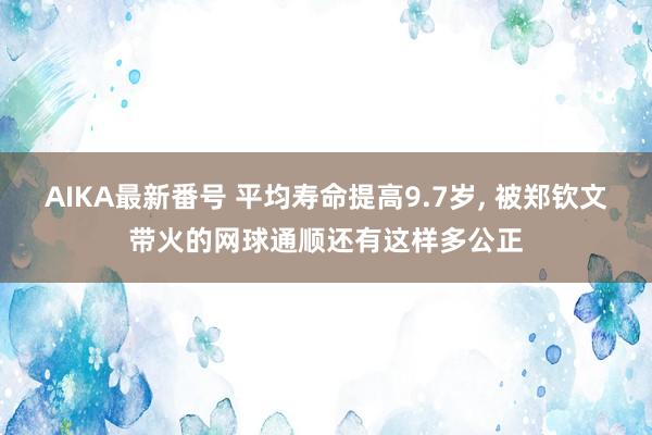 AIKA最新番号 平均寿命提高9.7岁, 被郑钦文带火的网球通顺还有这样多公正