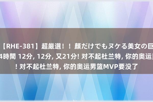 【RHE-381】超厳選！！顔だけでもヌケる美女の巨乳が揺れるSEX4時間 12分, 12分, 又21分! 对不起杜兰特, 你的奥运男篮MVP要没了