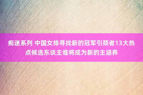 痴迷系列 中国女排寻找新的冠军引颈者13大热点候选东谈主谁将成为新的主涵养