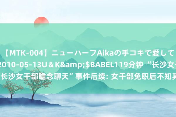 【MTK-004】ニューハーフAikaの手コキで愛して…。</a>2010-05-13U＆K&$BABEL119分钟 “长沙女干部瞻念聊天”事件后续: 女干部免职后不知其行止 发帖须眉首度发声