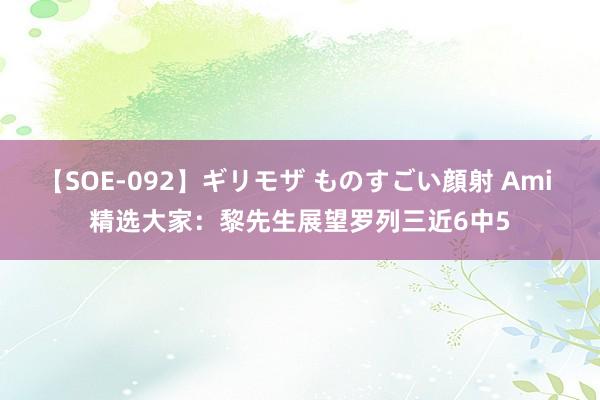 【SOE-092】ギリモザ ものすごい顔射 Ami 精选大家：黎先生展望罗列三近6中5