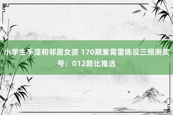 小学生手淫和邻居女孩 170期紫霄雷陈设三预测奖号：012路比推选