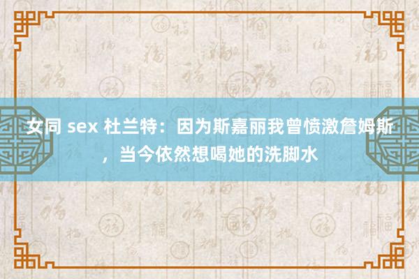 女同 sex 杜兰特：因为斯嘉丽我曾愤激詹姆斯，当今依然想喝她的洗脚水