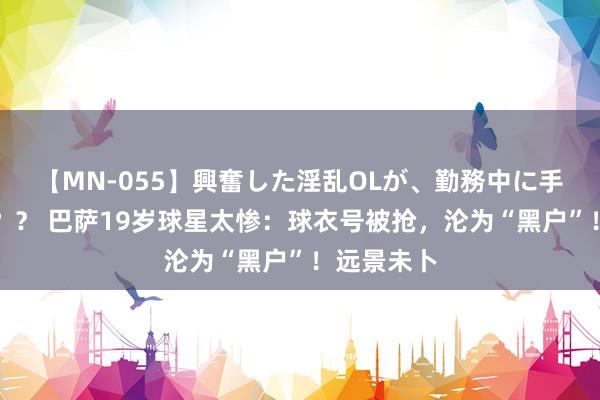 【MN-055】興奮した淫乱OLが、勤務中に手コキ！！？？ 巴萨19岁球星太惨：球衣号被抢，沦为“黑户”！远景未卜